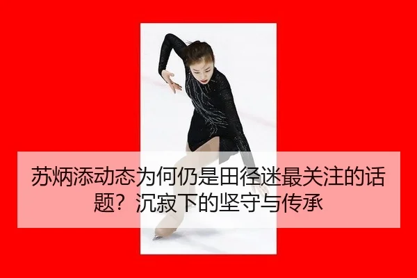 苏炳添动态为何仍是田径迷最关注的话题？沉寂下的坚守与传承